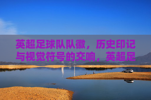 英超足球队队徽,历史印记与视觉符号的交响,英超足球队队徽,历史印记与视觉符号的交响