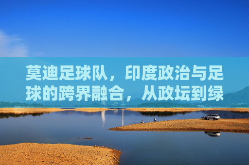 莫迪足球队,印度政治与足球的跨界融合,从政坛到绿茵的莫迪印记,莫迪足球队,印度政治与足球的跨界融合,从政坛到绿茵的莫迪印记