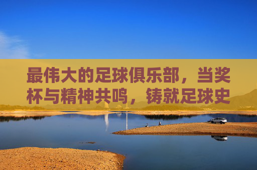 最伟大的足球俱乐部，当奖杯与精神共鸣，铸就足球史上的不朽传奇