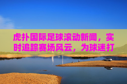 虎扑国际足球滚动新闻，实时追踪赛场风云，为球迷打造沉浸式观赛体验，虎扑国际足球滚动新闻，实时追踪赛场风云，为球迷打造沉浸式观赛体验