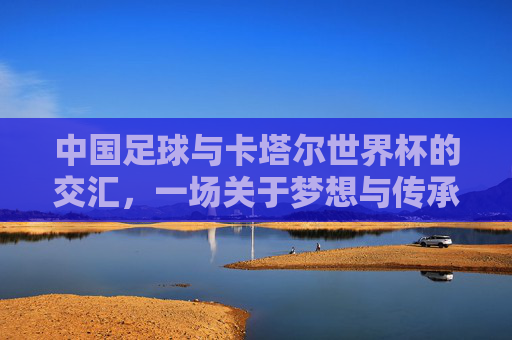 中国足球与卡塔尔世界杯的交汇，一场关于梦想与传承的体育叙事，中国足球与卡塔尔世界杯的交汇，一场关于梦想与传承的体育叙事