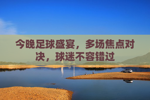 今晚足球盛宴,多场焦点对决,球迷不容错过