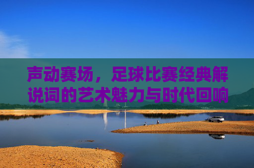 声动赛场,足球比赛经典解说词的艺术魅力与时代回响,声动赛场,足球比赛经典解说词的艺术魅力与时代回响