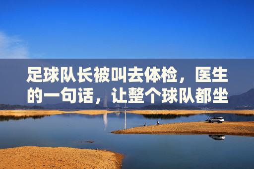 足球队长被叫去体检，医生的一句话，让整个球队都坐不住了，足球队长体检，医生一句话让整个球队坐不住