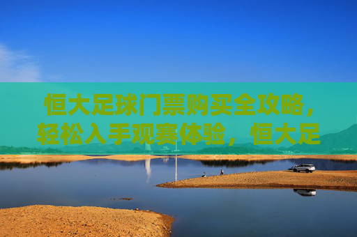 恒大足球门票购买全攻略，轻松入手观赛体验，恒大足球门票购买全攻略，轻松入手观赛体验