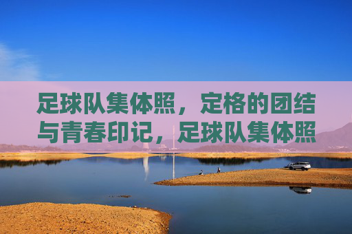 足球队集体照，定格的团结与青春印记，足球队集体照，定格团结与青春印记