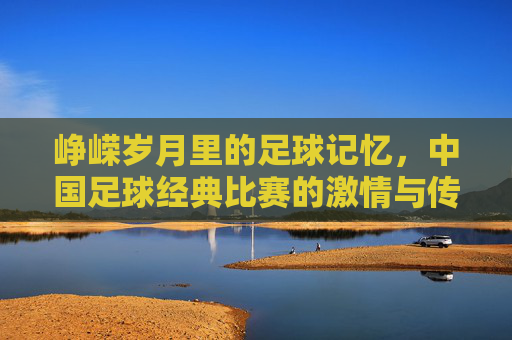 峥嵘岁月里的足球记忆，中国足球经典比赛的激情与传承，峥嵘岁月里的足球记忆，经典比赛的激情与传承