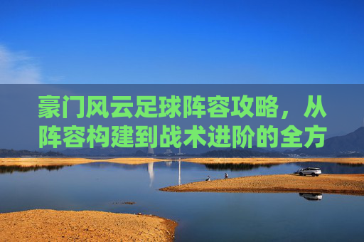 豪门风云足球阵容攻略，从阵容构建到战术进阶的全方位解析，豪门风云足球阵容攻略，从阵容构建到战术进阶的全方位解析