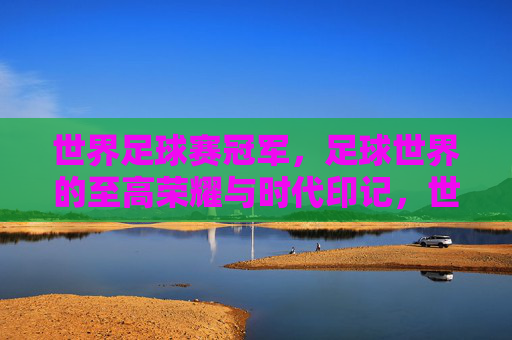 世界足球赛冠军，足球世界的至高荣耀与时代印记，世界足球冠军，至高荣耀与时代印记