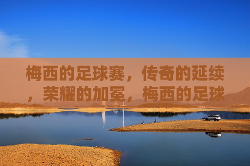梅西的足球赛,传奇的延续,荣耀的加冕,梅西的足球赛,传奇的延续,荣耀的加冕