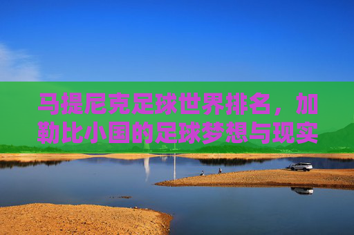 马提尼克足球世界排名，加勒比小国的足球梦想与现实，马提尼克足球世界排名，加勒比小国的足球梦想与现实