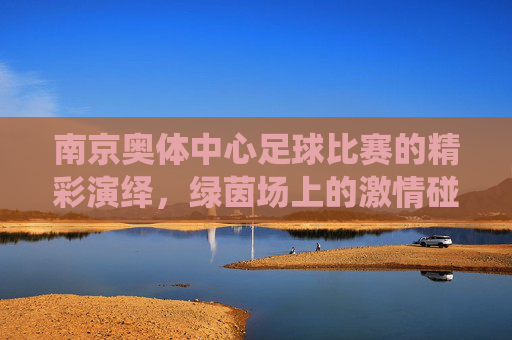 南京奥体中心足球比赛的精彩演绎，绿茵场上的激情碰撞与城市活力，南京奥体中心足球赛，绿茵激情碰撞，城市活力绽放