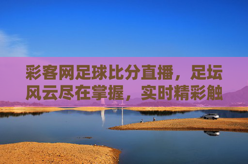 彩客网足球比分直播,足坛风云尽在掌握,实时精彩触手可及,彩客网足球比分直播,足坛风云尽在掌握,实时精彩触手可及