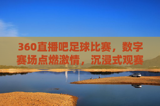 360直播吧足球比赛，数字赛场点燃激情，沉浸式观赛体验重塑球迷互动，360直播吧足球比赛，数字赛场点燃激情，沉浸式观赛体验重塑球迷互动