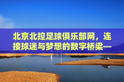 北京北控足球俱乐部网，连接球迷与梦想的数字桥梁——解码俱乐部线上生态与球迷互动新体验，北京北控足球俱乐部网，连接球迷与梦想的数字桥梁——解码俱乐部线上生态与球迷互动新体验