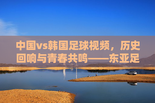 中国vs韩国足球视频,历史回响与青春共鸣——东亚足球经典对决的视觉史诗,中国vs韩国足球视频,历史回响与青春共鸣——东亚足球经典对决的视觉史诗