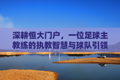 深耕恒大门户，一位足球主教练的执教智慧与球队引领之路，深耕恒大门户，一位足球主教练的执教智慧与球队引领之路