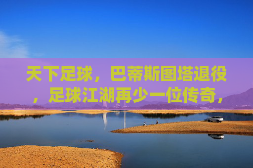 天下足球，巴蒂斯图塔退役，足球江湖再少一位传奇，天下足球，巴蒂斯图塔退役，足球江湖再少一位传奇