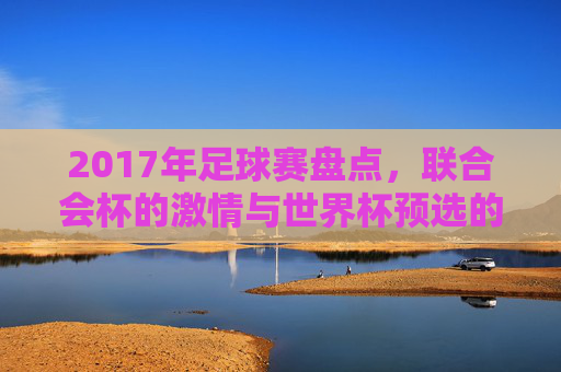 2017年足球赛盘点，联合会杯的激情与世界杯预选的鏖战，2017年足球赛盘点，联合会杯激情与世界杯预选鏖战