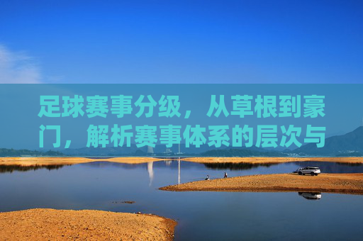 足球赛事分级，从草根到豪门，解析赛事体系的层次与魅力，足球赛事分级，从草根到豪门，解码赛事体系的层次与魅力