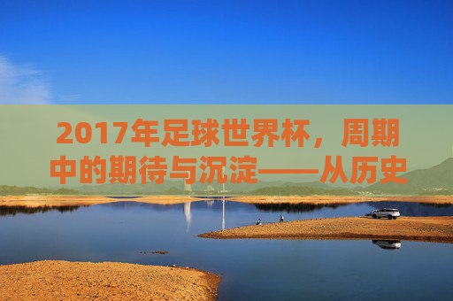 2017年足球世界杯，周期中的期待与沉淀——从历史脉络看赛事的传承，2017年足球世界杯，周期中的期待与沉淀——从历史脉络看赛事的传承