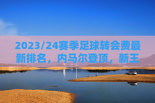 2023/24赛季足球转会费最新排名，内马尔登顶，新王争夺白热化？——解析球员市场价值与俱乐部战略布局，2023/24赛季足球转会费排名，内马尔登顶，新王争夺白热化，解析球员市场价值与俱乐部战略布局