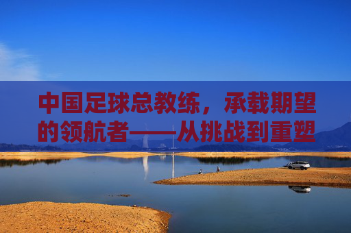 中国足球总教练，承载期望的领航者——从挑战到重塑的征程，中国足球总教练，承载期望的领航者——从挑战到重塑的征程