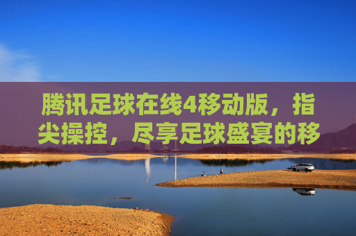 腾讯足球在线4移动版，指尖操控，尽享足球盛宴的移动新体验，腾讯足球在线4移动版，指尖操控，尽享足球盛宴的移动新体验