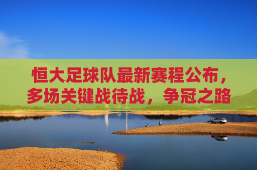 恒大足球队最新赛程公布，多场关键战待战，争冠之路再迎挑战与机遇