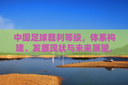 中国足球裁判等级，体系构建、发展现状与未来展望，中国足球裁判等级体系，构建、发展现状与未来展望