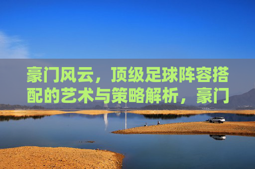 豪门风云,顶级足球阵容搭配的艺术与策略解析,豪门风云,顶级足球阵容搭配的艺术与策略解析