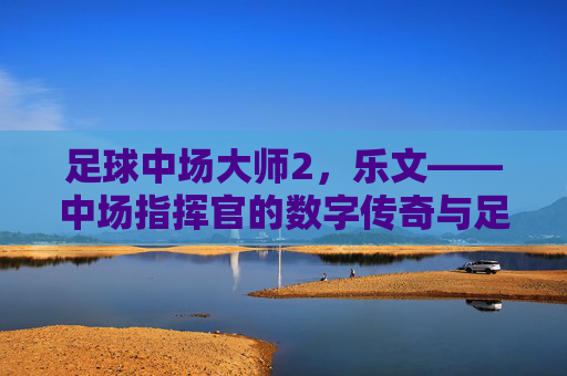 足球中场大师2，乐文——中场指挥官的数字传奇与足球哲学的完美共鸣，足球中场大师2，乐文——中场指挥官的数字传奇与足球哲学的完美共鸣