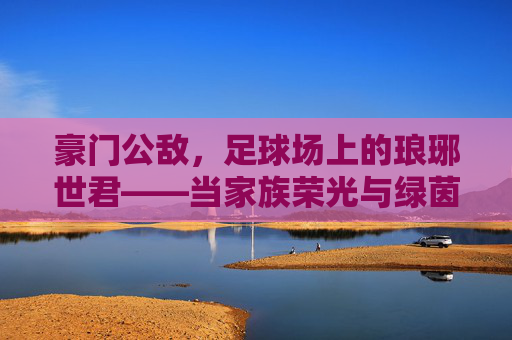 豪门公敌,足球场上的琅琊世君——当家族荣光与绿茵激情碰撞,豪门公敌,足球场上的琅琊世君——当家族荣光与绿茵激情碰撞