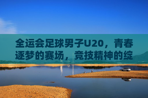 全运会足球男子U20,青春逐梦的赛场,竞技精神的绽放——记全国最高级别青少年足球赛事的精彩瞬间与成长足迹,全运会足球男子U20,青春逐梦的赛场,竞技精神的绽放——记全国最高级别青少年足球赛事的精彩瞬间与成长足迹
