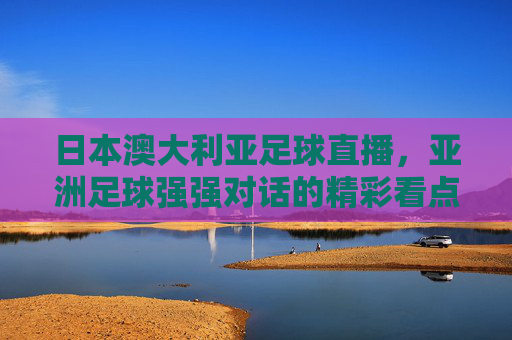 日本澳大利亚足球直播，亚洲足球强强对话的精彩看点与战术解析，日本澳大利亚足球直播，亚洲足球强强对话的精彩看点与战术解析