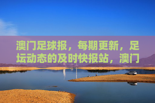 澳门足球报，每期更新，足坛动态的及时快报站，澳门足球报，足坛动态及时快报站，每期更新