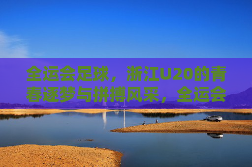全运会足球,浙江U20的青春逐梦与拼搏风采,全运会足球,浙江U20的青春逐梦与拼搏风采
