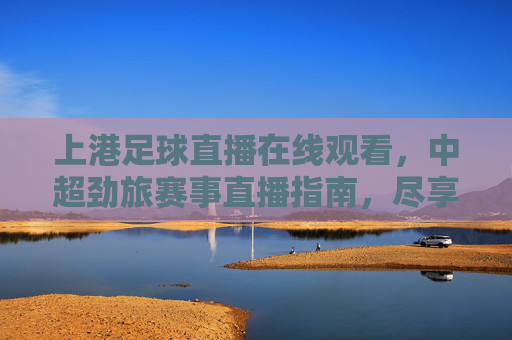上港足球直播在线观看,中超劲旅赛事直播指南,尽享绿茵激情与球迷情怀,上港足球直播在线观看,中超劲旅赛事直播指南,尽享绿茵激情与球迷情怀