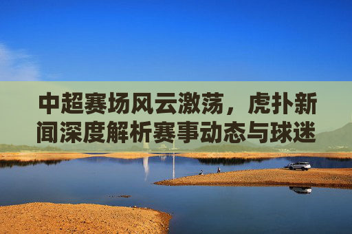 中超赛场风云激荡,虎扑新闻深度解析赛事动态与球迷热议