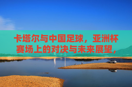 卡塔尔与中国足球，亚洲杯赛场上的对决与未来展望，卡塔尔与中国足球，亚洲杯赛场对决与未来展望