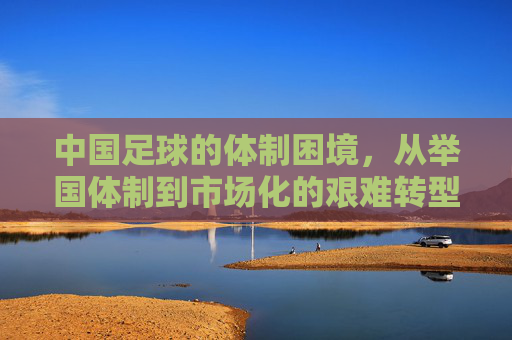 中国足球的体制困境，从举国体制到市场化的艰难转型与深层思考，中国足球的体制困境，从举国体制到市场化的艰难转型与深层思考