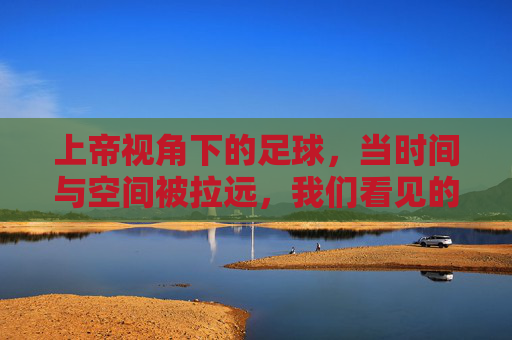 上帝视角下的足球,当时间与空间被拉远,我们看见的不仅是进球,更是运动的诗与远方,上帝视角下的足球,当时间与空间被拉远,看见运动的诗与远方