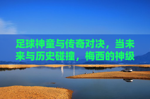 足球神童与传奇对决,当未来与历史碰撞,梅西的神级表现能否压制新锐?