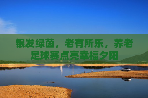 银发绿茵，老有所乐，养老足球赛点亮幸福夕阳