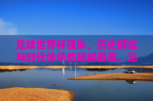 足球世界杯强队,历史辉煌与时代传承的璀璨篇章,足球世界杯强队,历史辉煌与时代传承的璀璨篇章