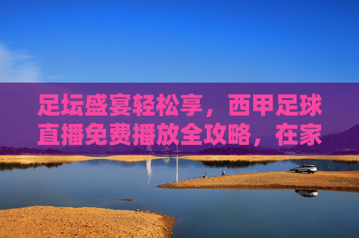 足坛盛宴轻松享，西甲足球直播免费播放全攻略，在家看球不费劲，足坛盛宴轻松享，西甲足球直播免费播放全攻略，在家看球不费劲
