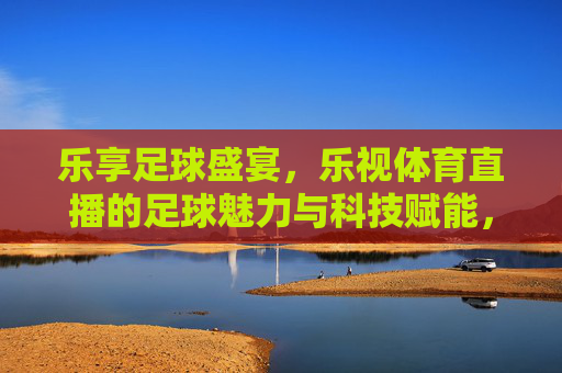 乐享足球盛宴，乐视体育直播的足球魅力与科技赋能，乐享足球盛宴，乐视体育直播的科技赋能与魅力