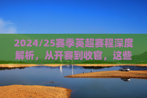2024/25赛季英超赛程深度解析,从开赛到收官,这些关键战役不容错过,2024/25赛季英超赛程深度解析,从开赛到收官的关键战役不容错过