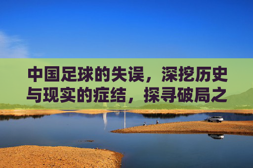 中国足球的失误，深挖历史与现实的症结，探寻破局之路，中国足球失误深挖历史与现实的症结，探寻破局之路