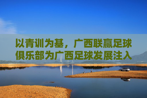 以青训为基,广西联赢足球俱乐部为广西足球发展注入新动能,以青训为基,广西联赢足球俱乐部为广西足球发展注入新动能